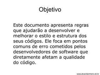Objetivo 
Este documento apresenta regras 
que ajudarão a desenvolver e 
melhorar o estilo e estrutura dos 
seus códigos. Ele foca em pontos 
comuns de erro cometidos pelos 
desenvolvedores de software que 
diretamente afetam a qualidade 
do código. 
www.alvarofpinheiro.eti.br 
 