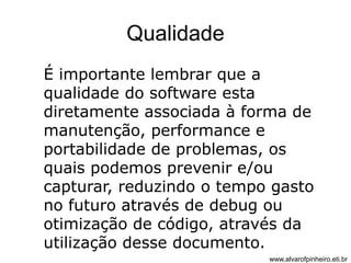 Qualidade 
É importante lembrar que a 
qualidade do software esta 
diretamente associada à forma de 
manutenção, performance e 
portabilidade de problemas, os 
quais podemos prevenir e/ou 
capturar, reduzindo o tempo gasto 
no futuro através de debug ou 
otimização de código, através da 
utilização desse documento. 
www.alvarofpinheiro.eti.br 
 