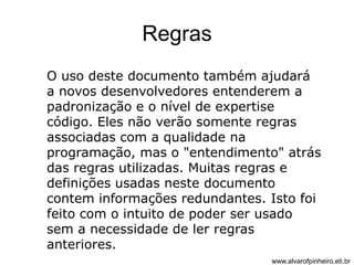 Regras 
O uso deste documento também ajudará 
a novos desenvolvedores entenderem a 
padronização e o nível de expertise 
código. Eles não verão somente regras 
associadas com a qualidade na 
programação, mas o "entendimento" atrás 
das regras utilizadas. Muitas regras e 
definições usadas neste documento 
contem informações redundantes. Isto foi 
feito com o intuito de poder ser usado 
sem a necessidade de ler regras 
anteriores. 
www.alvarofpinheiro.eti.br 
 