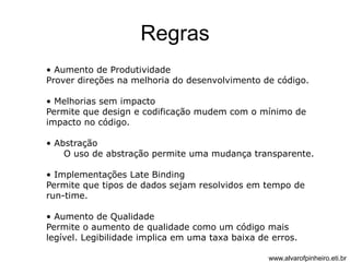 Regras 
• Aumento de Produtividade 
Prover direções na melhoria do desenvolvimento de código. 
• Melhorias sem impacto 
Permite que design e codificação mudem com o mínimo de 
impacto no código. 
• Abstração 
O uso de abstração permite uma mudança transparente. 
• Implementações Late Binding 
Permite que tipos de dados sejam resolvidos em tempo de 
run-time. 
• Aumento de Qualidade 
Permite o aumento de qualidade como um código mais 
legível. Legibilidade implica em uma taxa baixa de erros. 
www.alvarofpinheiro.eti.br 
 