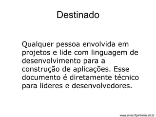 Destinado 
Qualquer pessoa envolvida em 
projetos e lide com linguagem de 
desenvolvimento para a 
construção de aplicações. Esse 
documento é diretamente técnico 
para lideres e desenvolvedores. 
www.alvarofpinheiro.eti.br 
 