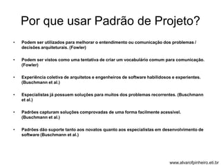 Por que usar Padrão de Projeto? 
• Podem ser utilizados para melhorar o entendimento ou comunicação dos problemas / 
decisões arquiteturais. (Fowler) 
• Podem ser vistos como uma tentativa de criar um vocabulário comum para comunicação. 
(Fowler) 
• Experiência coletiva de arquitetos e engenheiros de software habilidosos e experientes. 
(Buschmann et al.) 
• Especialistas já possuem soluções para muitos dos problemas recorrentes. (Buschmann 
et al.) 
• Padrões capturam soluções comprovadas de uma forma facilmente acessível. 
(Buschmann et al.) 
• Padrões dão suporte tanto aos novatos quanto aos especialistas em desenvolvimento de 
software (Buschmann et al.) 
www.alvarofpinheiro.eti.br 
 