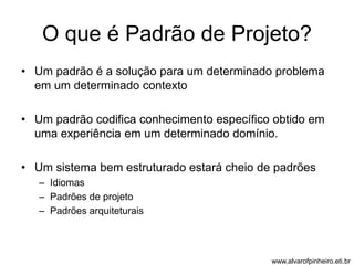 O que é Padrão de Projeto? 
• Um padrão é a solução para um determinado problema 
em um determinado contexto 
• Um padrão codifica conhecimento específico obtido em 
uma experiência em um determinado domínio. 
• Um sistema bem estruturado estará cheio de padrões 
– Idiomas 
– Padrões de projeto 
– Padrões arquiteturais 
www.alvarofpinheiro.eti.br 
 