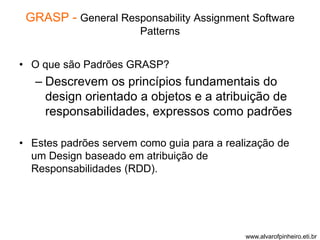 GRASP - General Responsability Assignment Software 
Patterns 
• O que são Padrões GRASP? 
– Descrevem os princípios fundamentais do 
design orientado a objetos e a atribuição de 
responsabilidades, expressos como padrões 
• Estes padrões servem como guia para a realização de 
um Design baseado em atribuição de 
Responsabilidades (RDD). 
www.alvarofpinheiro.eti.br 
 