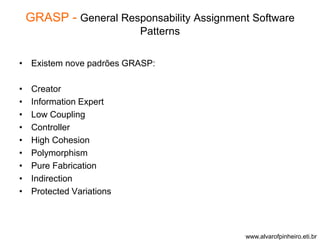 GRASP - General Responsability Assignment Software 
Patterns 
• Existem nove padrões GRASP: 
• Creator 
• Information Expert 
• Low Coupling 
• Controller 
• High Cohesion 
• Polymorphism 
• Pure Fabrication 
• Indirection 
• Protected Variations 
www.alvarofpinheiro.eti.br 
 