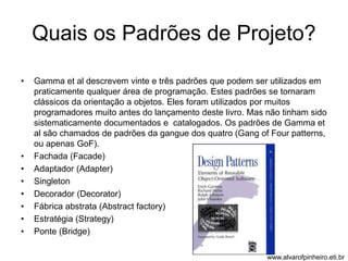 Quais os Padrões de Projeto? 
• Gamma et al descrevem vinte e três padrões que podem ser utilizados em 
praticamente qualquer área de programação. Estes padrões se tornaram 
clássicos da orientação a objetos. Eles foram utilizados por muitos 
programadores muito antes do lançamento deste livro. Mas não tinham sido 
sistematicamente documentados e catalogados. Os padrões de Gamma et 
al são chamados de padrões da gangue dos quatro (Gang of Four patterns, 
ou apenas GoF). 
• Fachada (Facade) 
• Adaptador (Adapter) 
• Singleton 
• Decorador (Decorator) 
• Fábrica abstrata (Abstract factory) 
• Estratégia (Strategy) 
• Ponte (Bridge) 
www.alvarofpinheiro.eti.br 
 