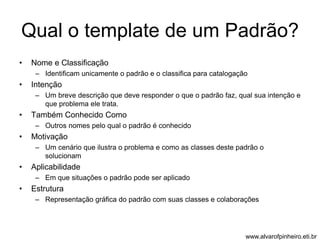 Qual o template de um Padrão? 
• Nome e Classificação 
– Identificam unicamente o padrão e o classifica para catalogação 
• Intenção 
– Um breve descrição que deve responder o que o padrão faz, qual sua intenção e 
que problema ele trata. 
• Também Conhecido Como 
– Outros nomes pelo qual o padrão é conhecido 
• Motivação 
– Um cenário que ilustra o problema e como as classes deste padrão o 
solucionam 
• Aplicabilidade 
– Em que situações o padrão pode ser aplicado 
• Estrutura 
– Representação gráfica do padrão com suas classes e colaborações 
www.alvarofpinheiro.eti.br 
 
