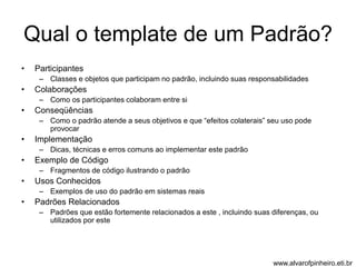 Qual o template de um Padrão? 
• Participantes 
– Classes e objetos que participam no padrão, incluindo suas responsabilidades 
• Colaborações 
– Como os participantes colaboram entre si 
• Conseqüências 
– Como o padrão atende a seus objetivos e que “efeitos colaterais” seu uso pode 
provocar 
• Implementação 
– Dicas, técnicas e erros comuns ao implementar este padrão 
• Exemplo de Código 
– Fragmentos de código ilustrando o padrão 
• Usos Conhecidos 
– Exemplos de uso do padrão em sistemas reais 
• Padrões Relacionados 
– Padrões que estão fortemente relacionados a este , incluindo suas diferenças, ou 
utilizados por este 
www.alvarofpinheiro.eti.br 
 