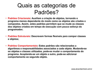 Quais as categorias de 
Padrões? 
• Padrões Criacionais: Auxiliam a criação de objetos, tornando o 
programa menos dependente do modo como os objetos são criados e 
compostos. Assim, estes padrões permitem que se mude as classes 
dos objetos criados em tempo de execução com pouco esforço do 
programador; 
• Padrões Estruturais: Descrevem formas flexíveis para compor classes 
e objetos; 
• Padrões Comportamentais: Estes padrões são relacionados a 
algoritmos e responsabilidades associados a cada objeto. Mudando-se 
os objetos e classes utilizados, pode-se mudar o comportamento do 
programa. Acoplando-se um objeto a outro, pode-se adicionar 
comportamento ao segundo objeto. 
www.alvarofpinheiro.eti.br 
 