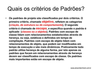 Quais os critérios de Padrões? 
• Os padrões de projeto são classificados por dois critérios. O 
primeiro critério, chamado objetivo, refletem as categorias 
(criação, de estrutura ou de comportamento). O segundo 
critério é chamado de escopo, e especifica quando o padrão é 
aplicado (classes ou a objetos). Padrões com escopo de 
classe lidam com relacionamentos estabelecidos através de 
herança, ou seja, estáticos e definidos em tempo de 
compilação. Padrões com escopo de objeto lidam com 
relacionamentos de objeto, que podem ser modificados em 
tempo de execução e são mais dinâmicos. Praticamente todo 
padrão utiliza herança de alguma forma, por isto apenas os 
padrões que focam em relacionamentos através de herança 
devem ser classificados com escopo de classe. Os padrões 
mais importantes estão em escopo de objeto. 
www.alvarofpinheiro.eti.br 
 