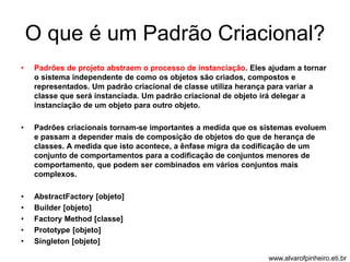 O que é um Padrão Criacional? 
• Padrões de projeto abstraem o processo de instanciação. Eles ajudam a tornar 
o sistema independente de como os objetos são criados, compostos e 
representados. Um padrão criacional de classe utiliza herança para variar a 
classe que será instanciada. Um padrão criacional de objeto irá delegar a 
instanciação de um objeto para outro objeto. 
• Padrões criacionais tornam-se importantes a medida que os sistemas evoluem 
e passam a depender mais de composição de objetos do que de herança de 
classes. A medida que isto acontece, a ênfase migra da codificação de um 
conjunto de comportamentos para a codificação de conjuntos menores de 
comportamento, que podem ser combinados em vários conjuntos mais 
complexos. 
• AbstractFactory [objeto] 
• Builder [objeto] 
• Factory Method [classe] 
• Prototype [objeto] 
• Singleton [objeto] 
www.alvarofpinheiro.eti.br 
 