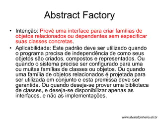 Abstract Factory 
• Intenção: Provê uma interface para criar famílias de 
objetos relacionados ou dependentes sem especificar 
suas classes concretas. 
• Aplicabilidade: Este padrão deve ser utilizado quando 
o programa precisa de independência de como seus 
objetos são criados, compostos e representados. Ou 
quando o sistema precise ser configurado para uma 
ou muitas famílias de classes ou objetos. Ou quando 
uma família de objetos relacionados é projetada para 
ser utilizada em conjunto e esta premissa deve ser 
garantida. Ou quando deseja-se prover uma biblioteca 
de classes, e deseja-se disponibilizar apenas as 
interfaces, e não as implementações. 
www.alvarofpinheiro.eti.br 
 