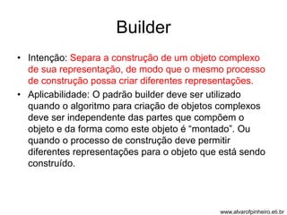 Builder 
• Intenção: Separa a construção de um objeto complexo 
de sua representação, de modo que o mesmo processo 
de construção possa criar diferentes representações. 
• Aplicabilidade: O padrão builder deve ser utilizado 
quando o algoritmo para criação de objetos complexos 
deve ser independente das partes que compõem o 
objeto e da forma como este objeto é “montado”. Ou 
quando o processo de construção deve permitir 
diferentes representações para o objeto que está sendo 
construído. 
www.alvarofpinheiro.eti.br 
 