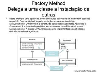 Factory Method 
Delega a uma classe a instaciação de 
outras 
• Neste exemplo, uma aplicação, que é construída através de um framework baseado 
no padrão Factory Method, suporta a criação de documentos do tipo 
MeuDocumento. O framework é constituído pelas classes abstratas Aplicacao e 
Documento. A aplicação disponibiliza as classes concretas MinhaAplicacao e 
MeuDocumento. A classe MinhaAplicacao é uma implementação da abstração 
definida pela classe Aplicacao. 
www.alvarofpinheiro.eti.br 
Classes 
abstratas 
Classes 
concretas 
 