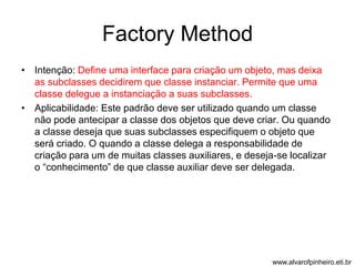 Factory Method 
• Intenção: Define uma interface para criação um objeto, mas deixa 
as subclasses decidirem que classe instanciar. Permite que uma 
classe delegue a instanciação a suas subclasses. 
• Aplicabilidade: Este padrão deve ser utilizado quando um classe 
não pode antecipar a classe dos objetos que deve criar. Ou quando 
a classe deseja que suas subclasses especifiquem o objeto que 
será criado. O quando a classe delega a responsabilidade de 
criação para um de muitas classes auxiliares, e deseja-se localizar 
o “conhecimento” de que classe auxiliar deve ser delegada. 
www.alvarofpinheiro.eti.br 
 