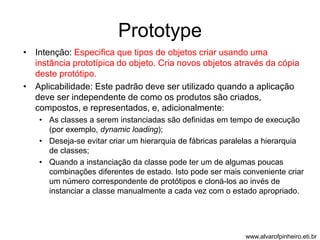 Prototype 
• Intenção: Especifica que tipos de objetos criar usando uma 
instância prototípica do objeto. Cria novos objetos através da cópia 
deste protótipo. 
• Aplicabilidade: Este padrão deve ser utilizado quando a aplicação 
deve ser independente de como os produtos são criados, 
compostos, e representados, e, adicionalmente: 
• As classes a serem instanciadas são definidas em tempo de execução 
(por exemplo, dynamic loading); 
• Deseja-se evitar criar um hierarquia de fábricas paralelas a hierarquia 
de classes; 
• Quando a instanciação da classe pode ter um de algumas poucas 
combinações diferentes de estado. Isto pode ser mais conveniente criar 
um número correspondente de protótipos e cloná-los ao invés de 
instanciar a classe manualmente a cada vez com o estado apropriado. 
www.alvarofpinheiro.eti.br 
 