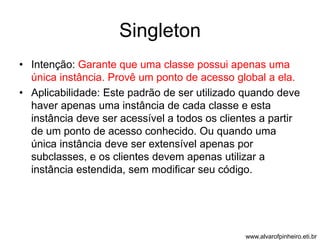 Singleton 
• Intenção: Garante que uma classe possui apenas uma 
única instância. Provê um ponto de acesso global a ela. 
• Aplicabilidade: Este padrão de ser utilizado quando deve 
haver apenas uma instância de cada classe e esta 
instância deve ser acessível a todos os clientes a partir 
de um ponto de acesso conhecido. Ou quando uma 
única instância deve ser extensível apenas por 
subclasses, e os clientes devem apenas utilizar a 
instância estendida, sem modificar seu código. 
www.alvarofpinheiro.eti.br 
 