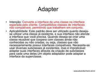 Adapter 
• Intenção: Converte a interface de uma classe na interface 
esperada pelo cliente. Compatibiliza classes de interfaces 
não compatíveis, permitindo que trabalhem em conjunto. 
• Aplicabilidade: Este padrão deve ser utilizado quanto deseja-se 
utilizar uma classe já existente, e sua interface não atende 
a interface que você precisa. Quando deseja-se criar uma 
classe reusável que coopera com classes ainda não 
conhecidas ou não criadas, ou seja, classes que não 
necessariamente possui interfaces compatíveis. Necessita-se 
usar diversas subclasses já existentes, mas é impraticável 
adaptar suas interfaces através da criação de subclasses 
para cada uma delas.Um objeto adaptador pode adaptar a 
interface da superclasse. 
www.alvarofpinheiro.eti.br 
 