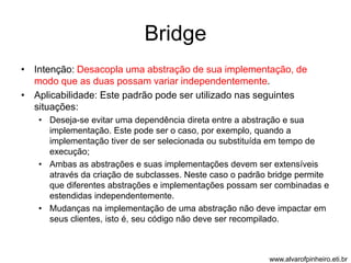 Bridge 
• Intenção: Desacopla uma abstração de sua implementação, de 
modo que as duas possam variar independentemente. 
• Aplicabilidade: Este padrão pode ser utilizado nas seguintes 
situações: 
• Deseja-se evitar uma dependência direta entre a abstração e sua 
implementação. Este pode ser o caso, por exemplo, quando a 
implementação tiver de ser selecionada ou substituída em tempo de 
execução; 
• Ambas as abstrações e suas implementações devem ser extensíveis 
através da criação de subclasses. Neste caso o padrão bridge permite 
que diferentes abstrações e implementações possam ser combinadas e 
estendidas independentemente. 
• Mudanças na implementação de uma abstração não deve impactar em 
seus clientes, isto é, seu código não deve ser recompilado. 
www.alvarofpinheiro.eti.br 
 