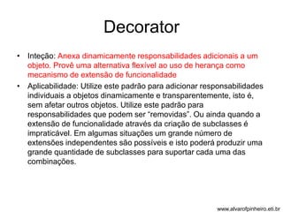 Decorator 
• Inteção: Anexa dinamicamente responsabilidades adicionais a um 
objeto. Provê uma alternativa flexível ao uso de herança como 
mecanismo de extensão de funcionalidade 
• Aplicabilidade: Utilize este padrão para adicionar responsabilidades 
individuais a objetos dinamicamente e transparentemente, isto é, 
sem afetar outros objetos. Utilize este padrão para 
responsabilidades que podem ser “removidas”. Ou ainda quando a 
extensão de funcionalidade através da criação de subclasses é 
impraticável. Em algumas situações um grande número de 
extensões independentes são possíveis e isto poderá produzir uma 
grande quantidade de subclasses para suportar cada uma das 
combinações. 
www.alvarofpinheiro.eti.br 
 