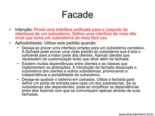 Facade 
• Intenção: Provê uma interface unificada para o conjunto de 
interfaces de um subsistema. Define uma interface de mais alto 
nível que torna um subsistema de mais fácil uso 
• Aplicabilidade: Utilize este padrão quando: 
• Deseja-se prover uma interface simples para um subsistema complexo. 
A fachada pode prover uma visão padrão do subsistema que é boa o 
suficiente para a maior parte dos clientes. Apenas clientes que 
necessitem de customização terão que olhar além da fachada. 
• Existem muitas dependências entre clientes e as classes que 
implementam as abstrações. A introdução da fachada desacopla o 
subsistema dos clientes e outros subsistemas, promovendo a 
independência e portabilidade do subsistema. 
• Deseja-se quebrar o sistema em camadas. Utilize a fachada para 
definir um ponto de entrada para cada um dos subsistemas. Se os 
subsistemas são dependentes, pode-se simplificar as dependências 
entre eles fazendo com que se comuniquem apenas através de suas 
fachadas. 
www.alvarofpinheiro.eti.br 
 
