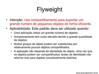 Flyweight 
• Intenção: Usa compartilhamento para suportar um 
grande número de pequenos objetos de forma eficiente. 
• Aplicabilidade: Este padrão deve ser utilizado quando: 
• Uma aplicação utiliza um grande número de objetos; 
• Armazenamento tem custo elevado devido a grande quantidade 
de objetos; 
• Muitos grupos de objeto podem ser substituídos por 
relativamente poucos objetos compartilhados. 
• A aplicação não depende da identidade do objeto. Uma vez que 
os objetos podem ser compartilhados, testes de identidade irão 
retornar true para objetos conceitualmente distintos. 
www.alvarofpinheiro.eti.br 
 