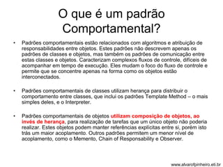 O que é um padrão 
Comportamental? 
• Padrões comportamentais estão relacionados com algoritmos e atribuição de 
responsabilidades entre objetos. Estes padrões não descrevem apenas os 
padrões de classes e objetos, mas também os padrões de comunicação entre 
estas classes e objetos. Caracterizam complexos fluxos de controle, difíceis de 
acompanhar em tempo de execução. Eles mudam o foco do fluxo de controle e 
permite que se concentre apenas na forma como os objetos estão 
interconectados. 
• Padrões comportamentais de classes utilizam herança para distribuir o 
comportamento entre classes, que inclui os padrões Template Method – o mais 
simples deles, e o Interpreter. 
• Padrões comportamentais de objetos utilizam composição de objetos, ao 
invés de herança, para realização de tarefas que um único objeto não poderia 
realizar. Estes objetos podem manter referências explícitas entre si, porém isto 
trás um maior acoplamento. Outros padrões permitem um menor nível de 
acoplamento, como o Memento, Chain of Responsability e Observer. 
www.alvarofpinheiro.eti.br 
 