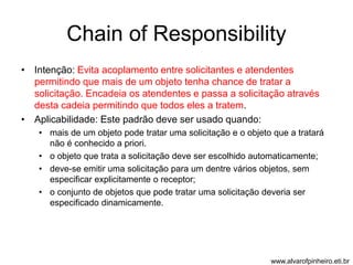 Chain of Responsibility 
• Intenção: Evita acoplamento entre solicitantes e atendentes 
permitindo que mais de um objeto tenha chance de tratar a 
solicitação. Encadeia os atendentes e passa a solicitação através 
desta cadeia permitindo que todos eles a tratem. 
• Aplicabilidade: Este padrão deve ser usado quando: 
• mais de um objeto pode tratar uma solicitação e o objeto que a tratará 
não é conhecido a priori. 
• o objeto que trata a solicitação deve ser escolhido automaticamente; 
• deve-se emitir uma solicitação para um dentre vários objetos, sem 
especificar explicitamente o receptor; 
• o conjunto de objetos que pode tratar uma solicitação deveria ser 
especificado dinamicamente. 
www.alvarofpinheiro.eti.br 
 