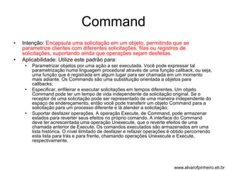 Command 
• Intenção: Encapsula uma solicitação em um objeto, permitindo que se 
parametrize clientes com diferentes solicitações, filas ou registros de 
solicitações, suportando ainda que operações sejam desfeitas. 
• Aplicabilidade: Utilize este padrão para: 
• Parametrizar objetos por uma ação a ser executada. Você pode expressar tal 
parametrização numa linguagem procedural através de uma função callback, ou seja, 
uma função que é registrada em algum lugar para ser chamada em um momento 
mais adiante. Os Commands são uma substituição orientada a objetos para 
callbacks; 
• Especificar, enfileirar e executar solicitações em tempos diferentes. Um objeto 
Command pode ter um tempo de vida independente da solicitação original. Se o 
receptor de uma solicitação pode ser representado de uma maneira independente do 
espaço de endereçamento, então você pode transferir um objeto Command para a 
solicitação para um processo diferente e lá atender a solicitação; 
• Suportar desfazer operações. A operação Execute, de Command, pode armazenar 
estados para reverter seus efeitos no próprio comando. A interface do Command 
deve ter acrescentada uma operação Unexecute, que o reverte efeitos de uma 
chamada anterior de Execute. Os comandos executados são armazenados em uma 
lista histórica. O nível ilimitado de desfazer e refazer operações é obtido percorrendo 
esta lista para trás e para frente, chamando operações Unexecute e Execute, 
respectivamente. 
www.alvarofpinheiro.eti.br 
 