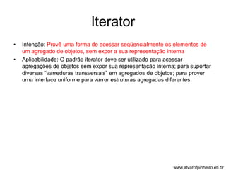 Iterator 
• Intenção: Provê uma forma de acessar seqüencialmente os elementos de 
um agregado de objetos, sem expor a sua representação interna 
• Aplicabilidade: O padrão iterator deve ser utilizado para acessar 
agregações de objetos sem expor sua representação interna; para suportar 
diversas “varreduras transversais” em agregados de objetos; para prover 
uma interface uniforme para varrer estruturas agregadas diferentes. 
www.alvarofpinheiro.eti.br 
 