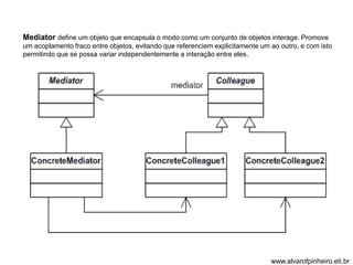 Mediator define um objeto que encapsula o modo como um conjunto de objetos interage. Promove 
um acoplamento fraco entre objetos, evitando que referenciem explicitamente um ao outro, e com isto 
permitindo que se possa variar independentemente a interação entre eles. 
www.alvarofpinheiro.eti.br 
 