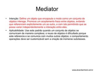 Mediator 
• Intenção: Define um objeto que encapsula o modo como um conjunto de 
objetos interage. Promove um acoplamento fraco entre objetos, evitando 
que referenciem explicitamente um ao outro, e com isto permitindo que se 
possa variar independentemente a interação entre eles. 
• Aplicabilidade: Use este padrão quando um conjunto de objetos se 
comunicam de maneira complexa; o reuso de objetos é dificultado porque 
este referencia e se comunica com muitos outros objetos; o comportamento 
operações deve ser customizável sem a criação de inúmeras subclasses. 
www.alvarofpinheiro.eti.br 
 
