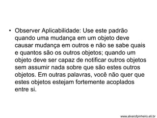 • Observer Aplicabilidade: Use este padrão 
quando uma mudança em um objeto deve 
causar mudança em outros e não se sabe quais 
e quantos são os outros objetos; quando um 
objeto deve ser capaz de notificar outros objetos 
sem assumir nada sobre que são estes outros 
objetos. Em outras palavras, você não quer que 
estes objetos estejam fortemente acoplados 
entre si. 
www.alvarofpinheiro.eti.br 
 