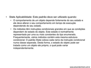 • State Aplicabilidade: Este padrão deve ser utilizado quando: 
• O comportamento de um objeto depende fortemente do seu estado e 
ele deve alterar o seu comportamento em tempo de execução 
dependendo do seu estado. 
• Os métodos têm instruções condicionais grandes em que as condições 
dependem do estado do objeto. Este estado é normalmente 
representado por uma ou mais constantes do tipo enumerado. 
Frequentemente, vários métodos contém esta mesma estrutura 
condicional. O padrão State coloca cada ramo da instrução condicional 
numa classe separada. Desta forma, o estado do objeto pode ser 
tratado como um objeto ele próprio, o qual pode variar 
independentemente. 
www.alvarofpinheiro.eti.br 
 