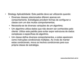 • Strategy Aplicabilidade: Este padrão deve ser utilizando quando: 
• Diversas classes relacionados diferem apenas em 
comportamento. Estratégias provêem formas de configurar a 
classe com um dos muitos comportamentos; 
• Necessita-se de diversas variações de um algoritmo; 
• Um algoritmo utiliza dados que não devem ser conhecidos pelo 
cliente. Utilize este padrão para evitar expor estruturas de dados 
complexas e específicas do algoritmo. 
• Um classe define diversos comportamentos, e estes aparecem 
como instruções condicionais múltiplas. Ao invés de manter 
estas condicionais, mova os trechos condicionais para sua 
própria classe de estratégia. 
www.alvarofpinheiro.eti.br 
 
