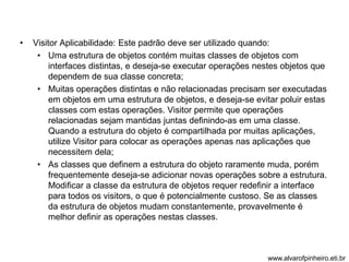 • Visitor Aplicabilidade: Este padrão deve ser utilizado quando: 
• Uma estrutura de objetos contém muitas classes de objetos com 
interfaces distintas, e deseja-se executar operações nestes objetos que 
dependem de sua classe concreta; 
• Muitas operações distintas e não relacionadas precisam ser executadas 
em objetos em uma estrutura de objetos, e deseja-se evitar poluir estas 
classes com estas operações. Visitor permite que operações 
relacionadas sejam mantidas juntas definindo-as em uma classe. 
Quando a estrutura do objeto é compartilhada por muitas aplicações, 
utilize Visitor para colocar as operações apenas nas aplicações que 
necessitem dela; 
• As classes que definem a estrutura do objeto raramente muda, porém 
frequentemente deseja-se adicionar novas operações sobre a estrutura. 
Modificar a classe da estrutura de objetos requer redefinir a interface 
para todos os visitors, o que é potencialmente custoso. Se as classes 
da estrutura de objetos mudam constantemente, provavelmente é 
melhor definir as operações nestas classes. 
www.alvarofpinheiro.eti.br 
 
