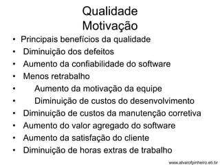 Qualidade 
Motivação 
• Principais benefícios da qualidade 
• Diminuição dos defeitos 
• Aumento da confiabilidade do software 
• Menos retrabalho 
• Aumento da motivação da equipe 
• Diminuição de custos do desenvolvimento 
• Diminuição de custos da manutenção corretiva 
• Aumento do valor agregado do software 
• Aumento da satisfação do cliente 
• Diminuição de horas extras de trabalho 
www.alvarofpinheiro.eti.br 
 