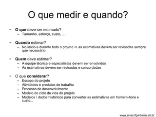 O que medir e quando? 
• O que deve ser estimado? 
– Tamanho, esforço, custo, … 
• Quando estimar? 
– No início e durante todo o projeto  as estimativas devem ser revisadas sempre 
que necessário 
• Quem deve estimar? 
– A equipe técnica e especialistas devem ser envolvidos 
– As estimativas devem ser revisadas e concordadas 
• O que considerar? 
– Escopo do projeto 
– Atividades e produtos de trabalho 
– Processo de desenvolvimento 
– Modelo do ciclo de vida do projeto 
– Modelos / dados históricos para converter as estimativas em homem-hora e 
custo... 
www.alvarofpinheiro.eti.br 
 