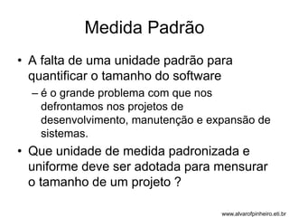 Medida Padrão 
• A falta de uma unidade padrão para 
quantificar o tamanho do software 
– é o grande problema com que nos 
defrontamos nos projetos de 
desenvolvimento, manutenção e expansão de 
sistemas. 
• Que unidade de medida padronizada e 
uniforme deve ser adotada para mensurar 
o tamanho de um projeto ? 
www.alvarofpinheiro.eti.br 
 