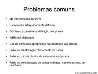 Problemas comuns 
• Má interpretação do SOW 
• Escopo não adequadamente definido 
• Otimismo excessivo na definição dos prazos 
• WBS mal elaborado 
• Uso de perfis não apropriados na realização das tarefas 
• Falha na identificação / tratamento de riscos 
• Falha no uso de técnica de estimativa apropriada 
• Falha na consideração de custos indiretos, administrativos, de 
overhead, ... 
www.alvarofpinheiro.eti.br 
 
