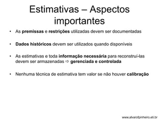 Estimativas – Aspectos 
importantes 
• As premissas e restrições utilizadas devem ser documentadas 
• Dados históricos devem ser utilizados quando disponíveis 
• As estimativas e toda informação necessária para reconstruí-las 
devem ser armazenadas  gerenciada e controlada 
• Nenhuma técnica de estimativa tem valor se não houver calibração 
www.alvarofpinheiro.eti.br 
 