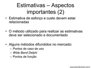 Estimativas – Aspectos 
importantes (2) 
• Estimativa de esforço e custo devem estar 
relacionadas 
• O método utilizado para realizar as estimativas 
deve ser selecionado e documentado 
• Alguns métodos difundidos no mercado: 
– Pontos de caso de uso 
– Wide Band Delphi 
– Pontos de função 
www.alvarofpinheiro.eti.br 
 