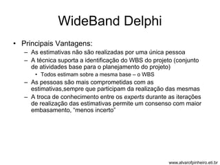 WideBand Delphi 
• Principais Vantagens: 
– As estimativas não são realizadas por uma única pessoa 
– A técnica suporta a identificação do WBS do projeto (conjunto 
de atividades base para o planejamento do projeto) 
• Todos estimam sobre a mesma base – o WBS 
– As pessoas são mais comprometidas com as 
estimativas,sempre que participam da realização das mesmas 
– A troca de conhecimento entre os experts durante as iterações 
de realização das estimativas permite um consenso com maior 
embasamento, “menos incerto” 
www.alvarofpinheiro.eti.br 
 