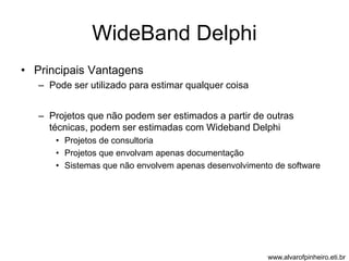 WideBand Delphi 
• Principais Vantagens 
– Pode ser utilizado para estimar qualquer coisa 
– Projetos que não podem ser estimados a partir de outras 
técnicas, podem ser estimadas com Wideband Delphi 
• Projetos de consultoria 
• Projetos que envolvam apenas documentação 
• Sistemas que não envolvem apenas desenvolvimento de software 
www.alvarofpinheiro.eti.br 
 