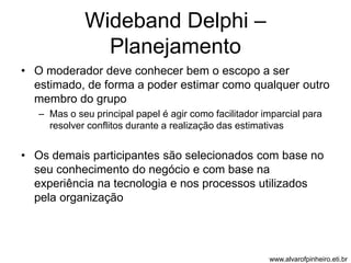 Wideband Delphi – 
Planejamento 
• O moderador deve conhecer bem o escopo a ser 
estimado, de forma a poder estimar como qualquer outro 
membro do grupo 
– Mas o seu principal papel é agir como facilitador imparcial para 
resolver conflitos durante a realização das estimativas 
• Os demais participantes são selecionados com base no 
seu conhecimento do negócio e com base na 
experiência na tecnologia e nos processos utilizados 
pela organização 
www.alvarofpinheiro.eti.br 
 