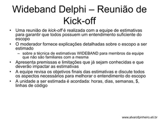 Wideband Delphi – Reunião de 
Kick-off 
• Uma reunião de kick-off é realizada com a equipe de estimativas 
para garantir que todos possuem um entendimento suficiente do 
escopo 
• O moderador fornece explicações detalhadas sobre o escopo a ser 
estimado 
– sobre a técnica de estimativas WIDEBAND para membros da equipe 
que não são familiares com a mesma 
• Apresenta premissas e limitações que já sejam conhecidas e que 
deverão impactar as estimativas 
• A equipe revisa os objetivos finais das estimativas e discute todos 
os aspectos necessários para melhorar o entendimento do escopo 
• A unidade a ser estimada é acordada: horas, dias, semanas, $, 
linhas de código 
www.alvarofpinheiro.eti.br 
 
