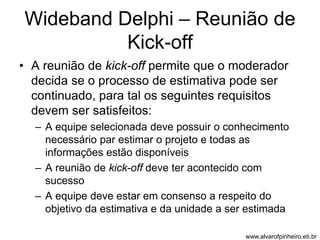 Wideband Delphi – Reunião de 
Kick-off 
• A reunião de kick-off permite que o moderador 
decida se o processo de estimativa pode ser 
continuado, para tal os seguintes requisitos 
devem ser satisfeitos: 
– A equipe selecionada deve possuir o conhecimento 
necessário par estimar o projeto e todas as 
informações estão disponíveis 
– A reunião de kick-off deve ter acontecido com 
sucesso 
– A equipe deve estar em consenso a respeito do 
objetivo da estimativa e da unidade a ser estimada 
www.alvarofpinheiro.eti.br 
 