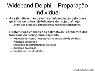 Wideband Delphi – Preparação 
Individual 
• As estimativas não devem ser influenciadas pelo que a 
gerência ou outros stakeholders do projeto almejem 
– Evitar que pressões externas influenciem nas estimativas 
• Existem boas chances das estimativas ficarem fora das 
fronteiras do cronograma esperado 
– Negociações serão necessárias na resolução de conflitos 
– Redução de escopo 
– Aquisição de componentes de reuso 
– Aumento da equipe 
– Paralelismo de atividades 
www.alvarofpinheiro.eti.br 
 