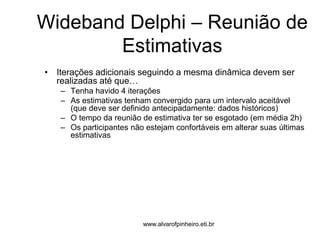 Wideband Delphi – Reunião de 
Estimativas 
• Iterações adicionais seguindo a mesma dinâmica devem ser 
realizadas até que… 
– Tenha havido 4 iterações 
– As estimativas tenham convergido para um intervalo aceitável 
(que deve ser definido antecipadamente: dados históricos) 
– O tempo da reunião de estimativa ter se esgotado (em média 2h) 
– Os participantes não estejam confortáveis em alterar suas últimas 
estimativas 
www.alvarofpinheiro.eti.br 
 