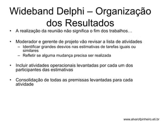 Wideband Delphi – Organização 
dos Resultados 
• A realização da reunião não significa o fim dos trabalhos… 
• Moderador e gerente de projeto vão revisar a lista de atividades 
– Identificar grandes desvios nas estimativas de tarefas iguais ou 
similares 
– Refletir se alguma mudança precisa ser realizada 
• Incluir atividades operacionais levantadas por cada um dos 
participantes das estimativas 
• Consolidação de todas as premissas levantadas para cada 
atividade 
www.alvarofpinheiro.eti.br 
 